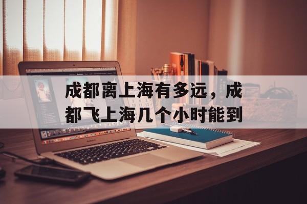 成都离上海有多远，成都飞上海几个小时能到-第1张图片-
