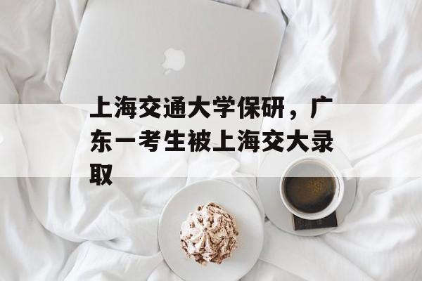 上海交通大学保研，广东一考生被上海交大录取-第1张图片-