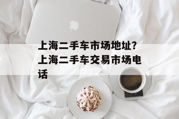 上海二手车市场地址？上海二手车交易市场电话-第1张图片-