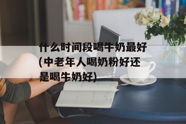 什么时间段喝牛奶最好(中老年人喝奶粉好还是喝牛奶好)-第1张图片-