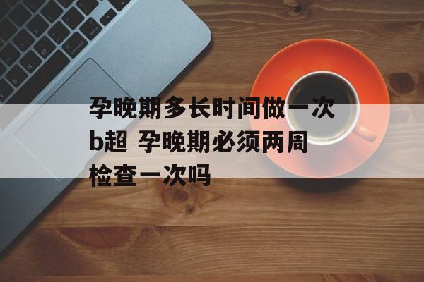 孕晚期多长时间做一次b超 孕晚期必须两周检查一次吗-第1张图片-
