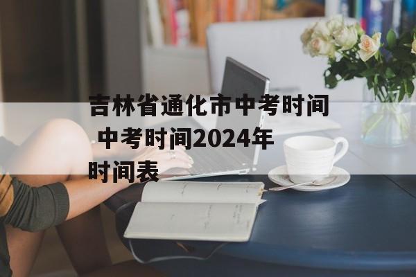 吉林省通化市中考时间 中考时间2024年时间表-第1张图片-