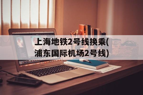 上海地铁2号线换乘(浦东国际机场2号线)-第1张图片-
