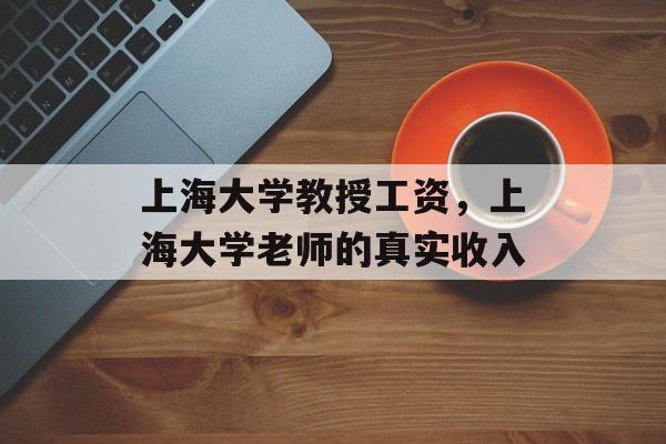 上海大学教授工资，上海大学老师的真实收入-第1张图片-