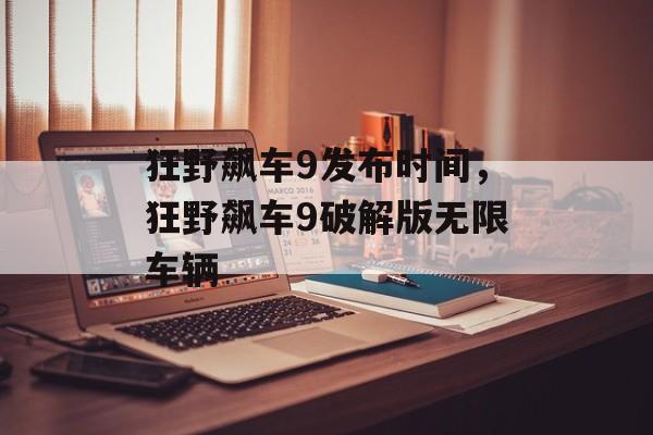 狂野飙车9发布时间，狂野飙车9破解版无限车辆-第1张图片-