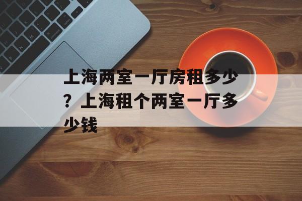 上海两室一厅房租多少？上海租个两室一厅多少钱-第1张图片-