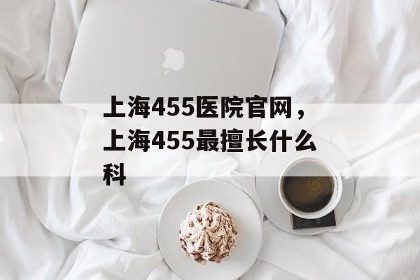 上海455医院官网，上海455最擅长什么科-第1张图片-