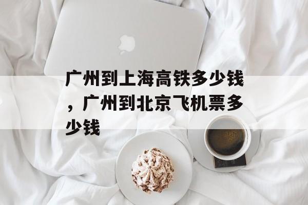 广州到上海高铁多少钱，广州到北京飞机票多少钱-第1张图片-