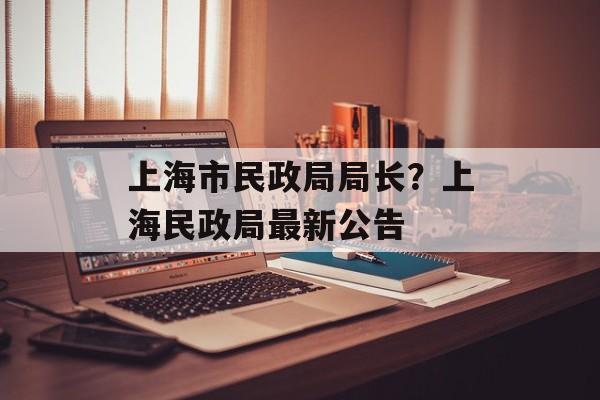 上海市民政局局长？上海民政局最新公告-第1张图片-
