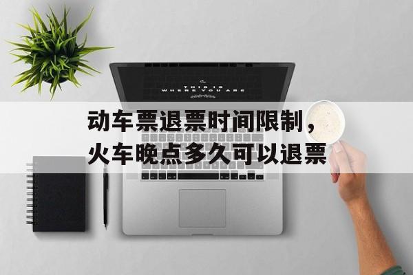 动车票退票时间限制，火车晚点多久可以退票-第1张图片-