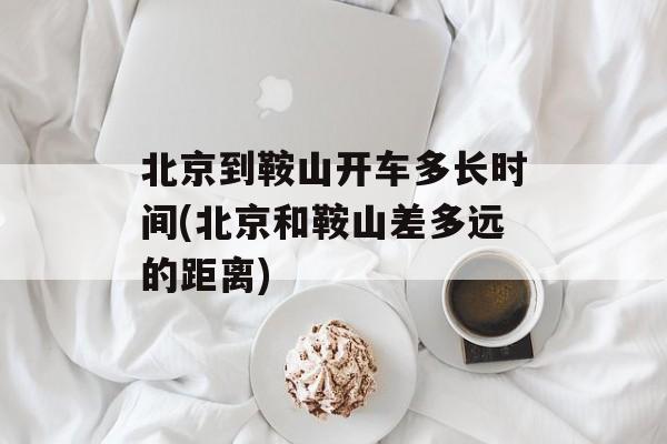 北京到鞍山开车多长时间(北京和鞍山差多远的距离)-第1张图片-