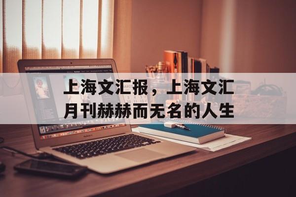 上海文汇报，上海文汇月刊赫赫而无名的人生-第1张图片-