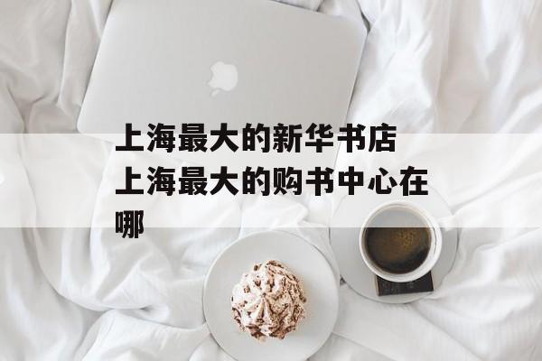 上海最大的新华书店 上海最大的购书中心在哪-第1张图片-