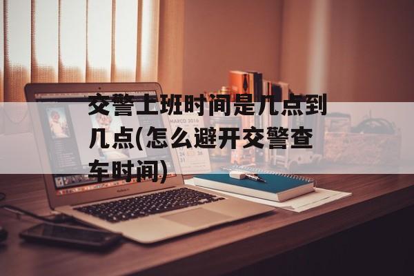 交警上班时间是几点到几点(怎么避开交警查车时间)-第1张图片-