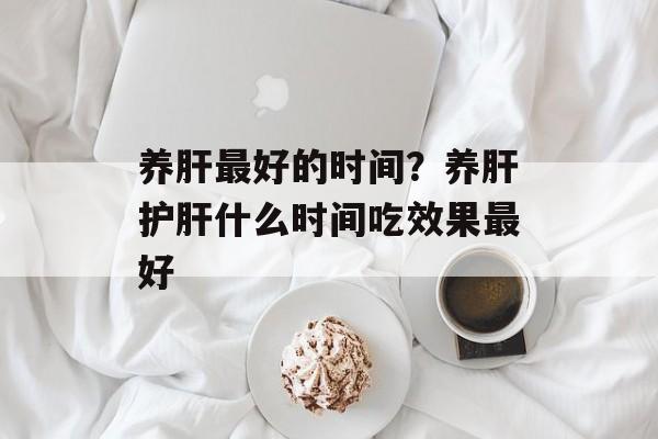 养肝最好的时间？养肝护肝什么时间吃效果最好-第1张图片-