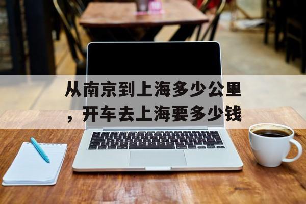 从南京到上海多少公里，开车去上海要多少钱-第1张图片-