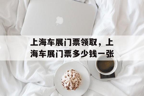 上海车展门票领取，上海车展门票多少钱一张-第1张图片-
