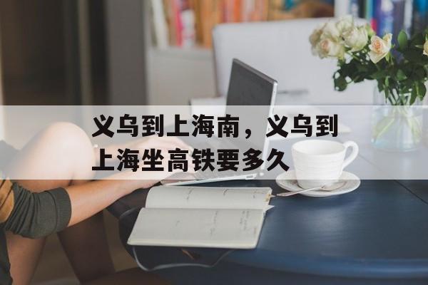 义乌到上海南，义乌到上海坐高铁要多久-第1张图片-