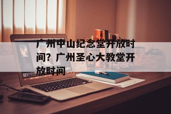 广州中山纪念堂开放时间？广州圣心大教堂开放时间-第1张图片-