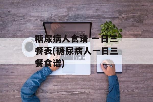 糖尿病人食谱 一日三餐表(糖尿病人一日三餐食谱)-第1张图片-