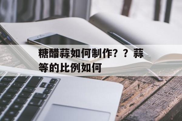 糖醋蒜如何制作？？蒜等的比例如何-第1张图片-