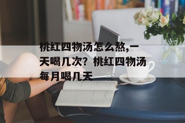 桃红四物汤怎么熬,一天喝几次？桃红四物汤每月喝几天-第1张图片-