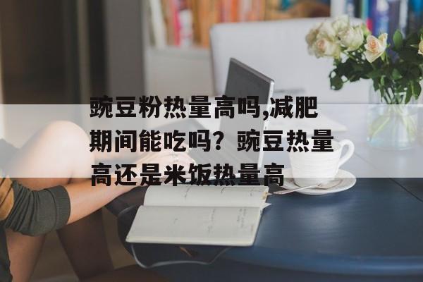 豌豆粉热量高吗,减肥期间能吃吗？豌豆热量高还是米饭热量高-第1张图片-