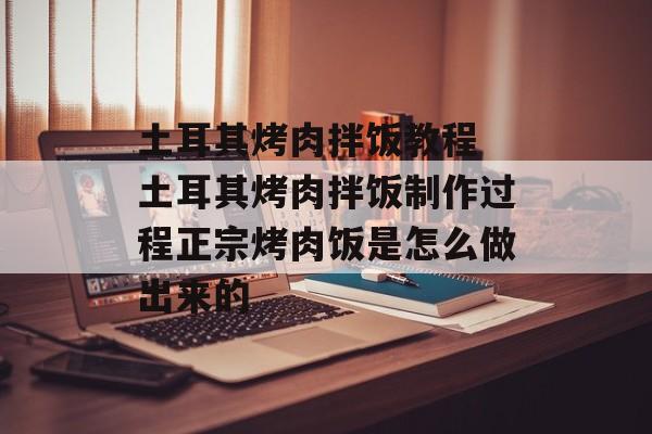 土耳其烤肉拌饭教程 土耳其烤肉拌饭制作过程正宗烤肉饭是怎么做出来的-第1张图片-