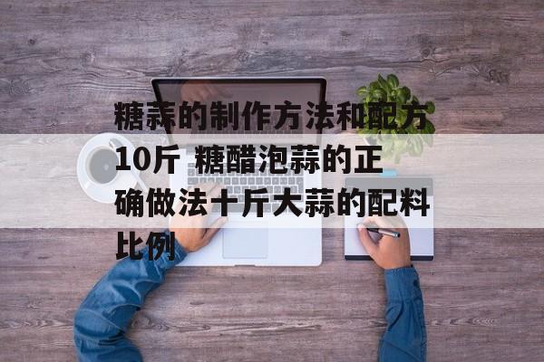 糖蒜的制作方法和配方10斤 糖醋泡蒜的正确做法十斤大蒜的配料比例-第1张图片-
