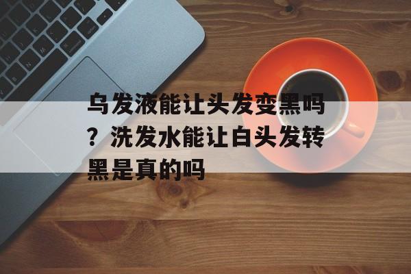 乌发液能让头发变黑吗？洗发水能让白头发转黑是真的吗-第1张图片-
