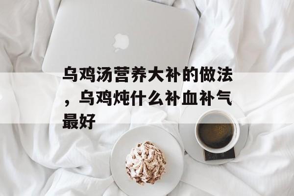 乌鸡汤营养大补的做法，乌鸡炖什么补血补气最好-第1张图片-