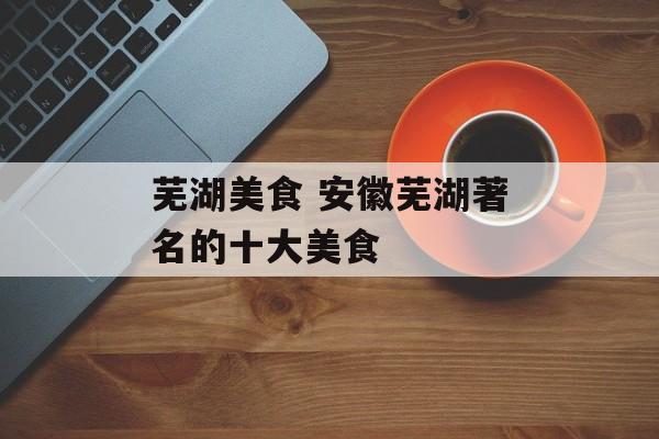 芜湖美食 安徽芜湖著名的十大美食-第1张图片-