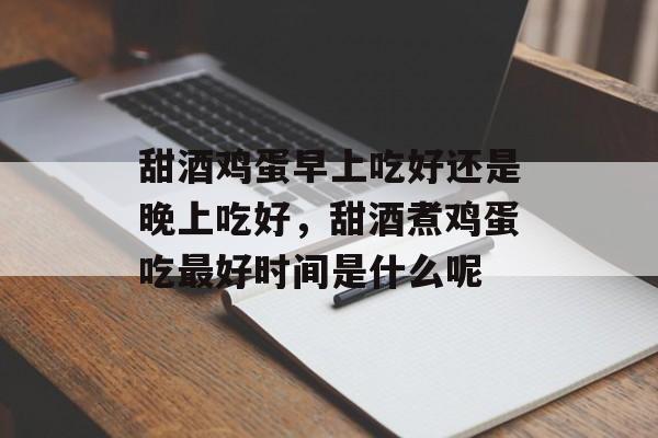 甜酒鸡蛋早上吃好还是晚上吃好，甜酒煮鸡蛋吃最好时间是什么呢-第1张图片-