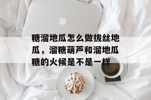 糖溜地瓜怎么做拔丝地瓜，溜糖葫芦和溜地瓜糖的火候是不是一样-第1张图片-