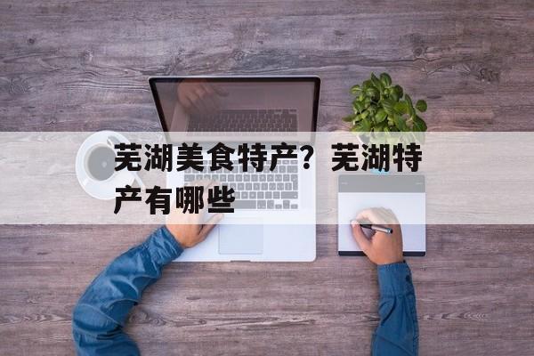 芜湖美食特产？芜湖特产有哪些-第1张图片-