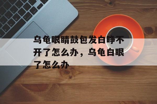 乌龟眼睛鼓包发白睁不开了怎么办，乌龟白眼了怎么办-第1张图片-