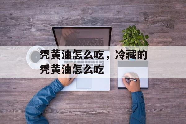 秃黄油怎么吃，冷藏的秃黄油怎么吃-第1张图片-