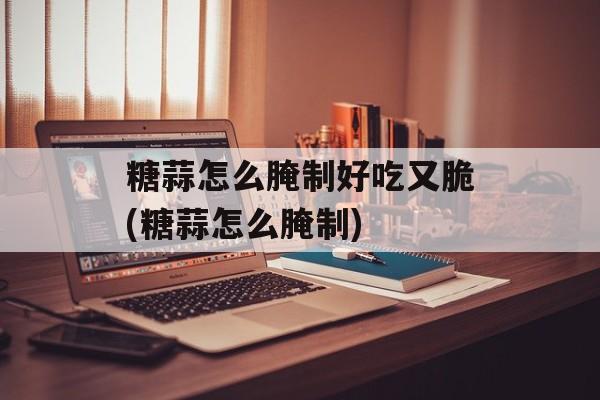 糖蒜怎么腌制好吃又脆(糖蒜怎么腌制)-第1张图片-