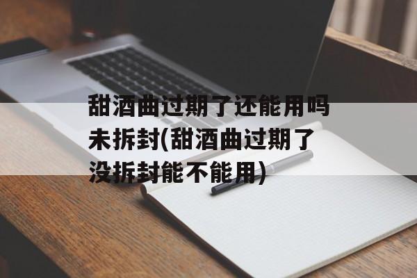 甜酒曲过期了还能用吗未拆封(甜酒曲过期了没拆封能不能用)-第1张图片-