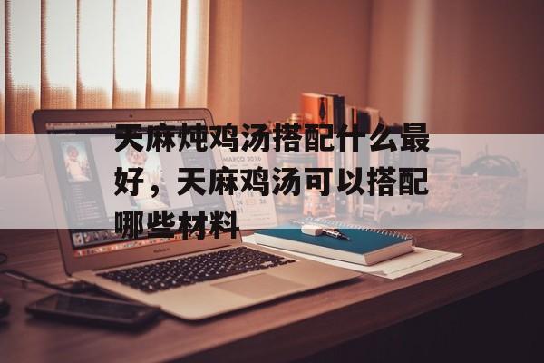 天麻炖鸡汤搭配什么最好，天麻鸡汤可以搭配哪些材料-第1张图片-