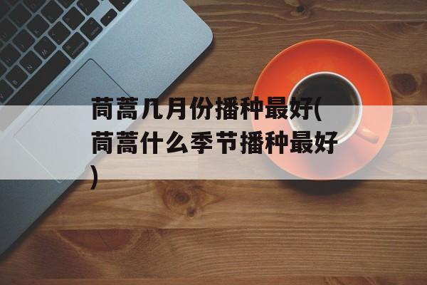 茼蒿几月份播种最好(茼蒿什么季节播种最好)-第1张图片-