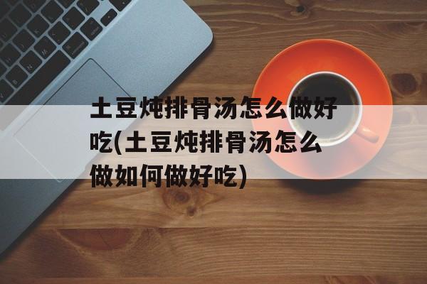 土豆炖排骨汤怎么做好吃(土豆炖排骨汤怎么做如何做好吃)-第1张图片-