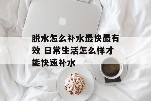 脱水怎么补水最快最有效 日常生活怎么样才能快速补水-第1张图片-
