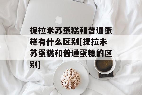 提拉米苏蛋糕和普通蛋糕有什么区别(提拉米苏蛋糕和普通蛋糕的区别)-第1张图片-
