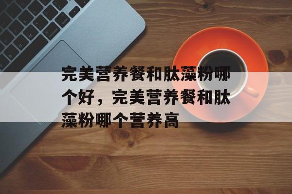 完美营养餐和肽藻粉哪个好，完美营养餐和肽藻粉哪个营养高-第1张图片-