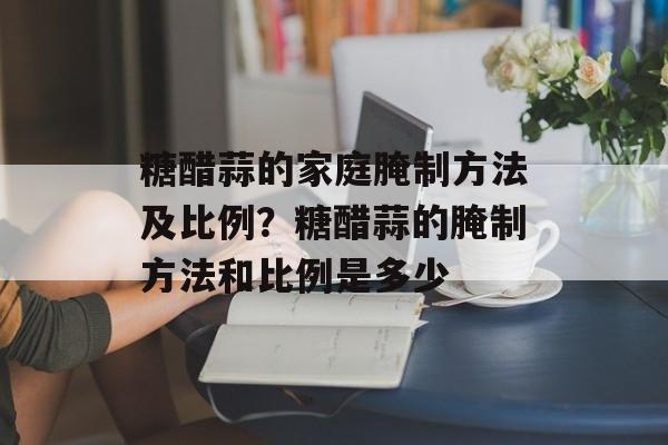 糖醋蒜的家庭腌制方法及比例？糖醋蒜的腌制方法和比例是多少-第1张图片-