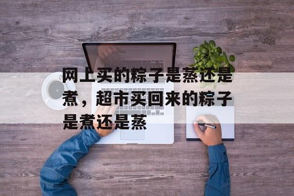 网上买的粽子是蒸还是煮，超市买回来的粽子是煮还是蒸-第1张图片-