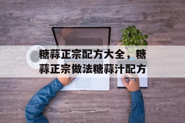 糖蒜正宗配方大全，糖蒜正宗做法糖蒜汁配方-第1张图片-