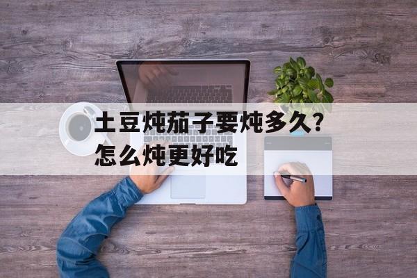 土豆炖茄子要炖多久？怎么炖更好吃-第1张图片-