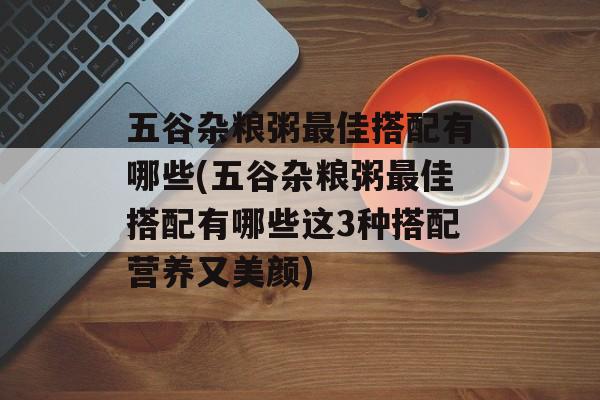 五谷杂粮粥最佳搭配有哪些(五谷杂粮粥最佳搭配有哪些这3种搭配营养又美颜)-第1张图片-